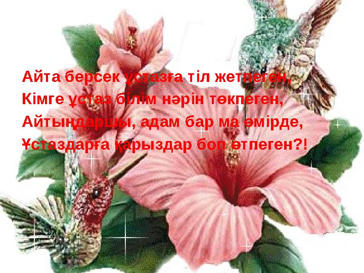 Айта берсек ұстазға тіл жетпеген, Кімге ұстаз білім нәрін төкпеген, Айтыңдаршы, адам бар ма өмірде, Ұстаздарға қарыздар боп өтп