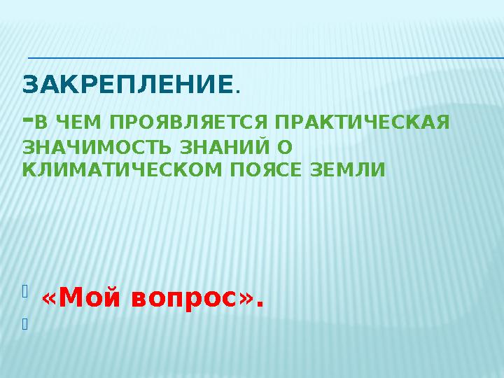 ЗАКРЕПЛЕНИЕ . - В ЧЕМ ПРОЯВЛЯЕТСЯ ПРАКТИЧЕСКАЯ ЗНАЧИМОСТЬ ЗНАНИЙ О КЛИМАТИЧЕСКОМ ПОЯСЕ ЗЕМЛИ  « Мой вопрос ». 