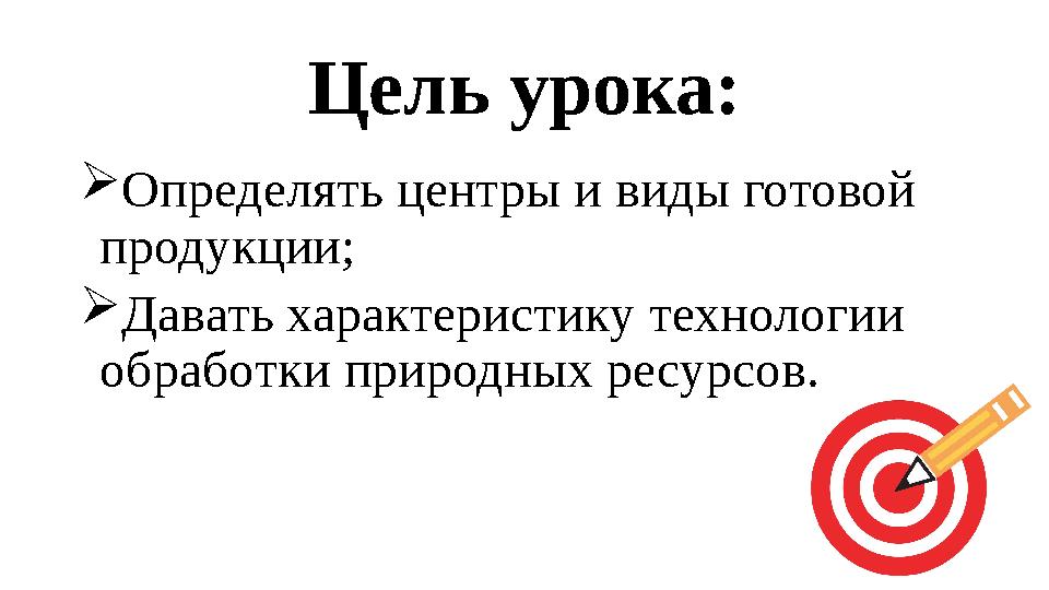 Цель урока:  Определять центры и виды готовой продукции;  Давать характеристику технологии обработки природных ресурсов.