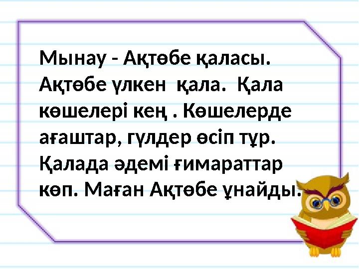 Мынау - Ақтөбе қаласы. Ақтөбе үлкен қала. Қала көшелері кең . Көшелерде ағаштар, гүлдер өсіп тұр. Қалада әдемі ғимараттар