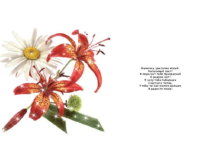 Мамочка, цветочек ясный, Негасимый свет! В мире нет тебя прекрасней И роднее нет! Я хочу тебе побольше Счастья и тепла, Чтобы ты