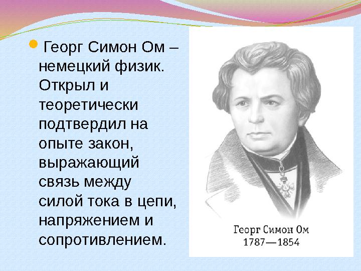  Георг Симон Ом – немецкий физик. Открыл и теоретически подтвердил на опыте закон, выражающий связь между силой тока в