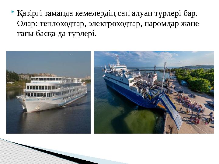  Қазіргі заманда кемелердің сан алуан түрлері бар. Олар: теплоходтар, электроходтар, паромдар және тағы басқа да түрлері.