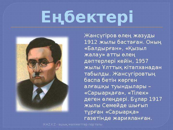 Еңбектері Жансүгіров өлең жазуды 1912 жылы бастаған. Оның «Балдырған», «Қызыл жалау» атты өлең дәптерлері кейін, 1957 жылы