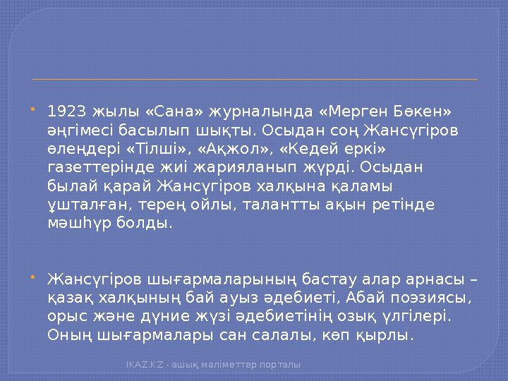  1923 жылы «Сана» журналында «Мерген Бөкен» әңгімесі басылып шықты. Осыдан соң Жансүгіров өлеңдері «Тілші», «Ақжол», «Кедей е