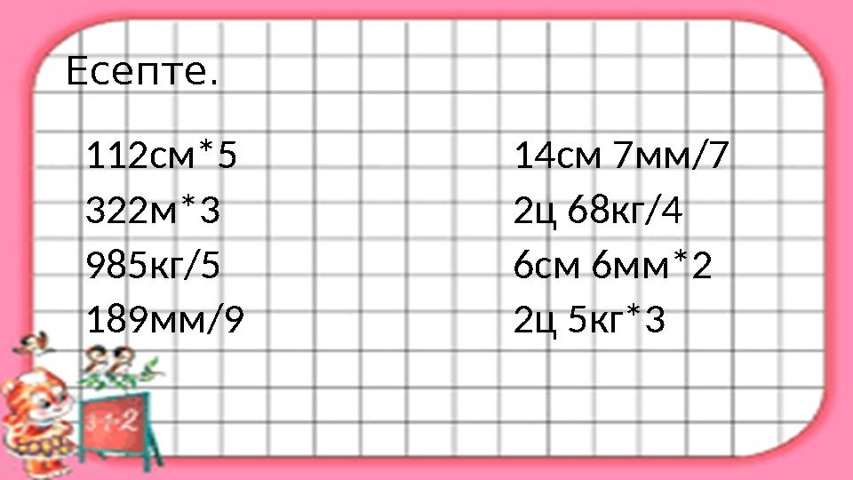 Есепте. 112см*5 14см 7мм/7 322м*3 2ц 68кг/4 985кг/5 6см 6мм*2 189мм/9 2ц 5кг*3