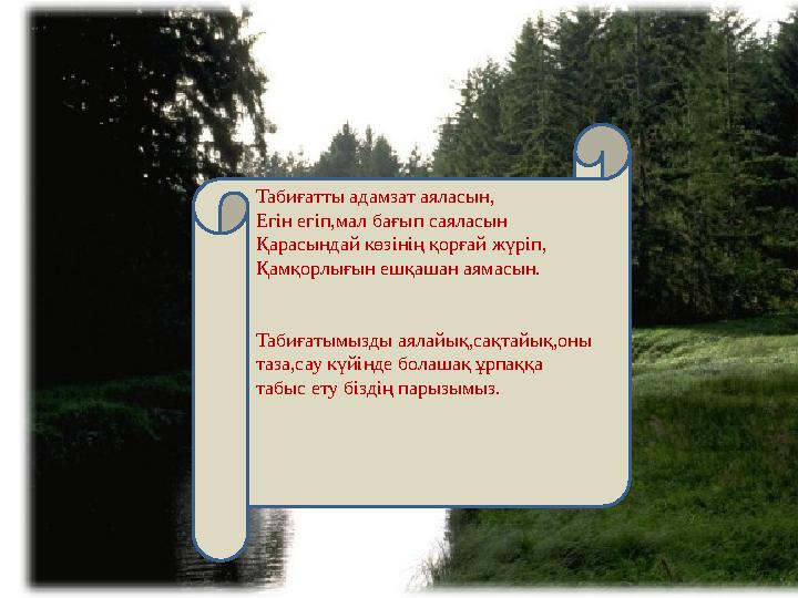 Табиғатты адамзат аяласын, Егін егіп,мал бағып саяласын Қарасындай көзінің қорғай жүріп, Қамқорлығын ешқашан аямасын. Таби