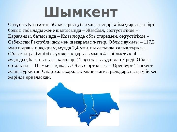 Оңтүстік Қазақстан облысы республиканың ең ірі аймақтарының бірі болып табылады және шығысында – Жамбыл, солтүстігінде – Қарағ