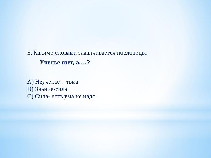 5. Какими словами заканчивается пословицы: Ученье свет, а….? А) Неученье – тьма В) Знание-сила С) Сила- есть ума не над