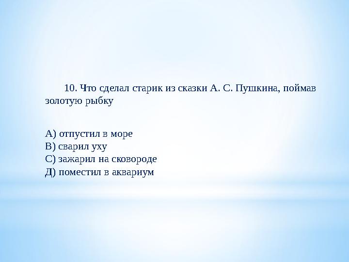 10. Что сделал старик из сказки А. С. Пушкина, поймав золотую рыбку А) отпустил в море В) сварил уху С) зажарил на сков