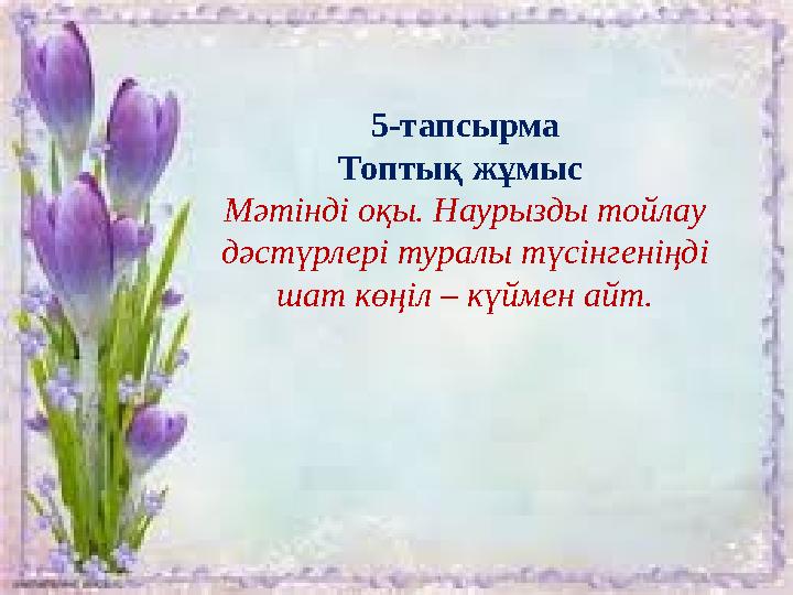 5-тапсырма Топтық жұмыс Мәтінді оқы. Наурызды тойлау дәстүрлері туралы түсінгеніңді шат көңіл – күймен айт.