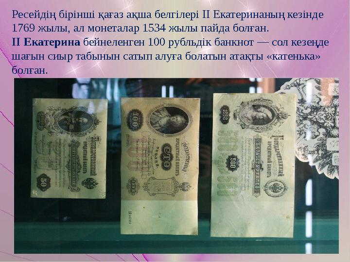 Ресейдің бірінші қағаз ақша белгілері ІІ Екатеринаның кезінде 1769 жылы, ал монеталар 1534 жылы пайда болған. ІІ Екатерина бей