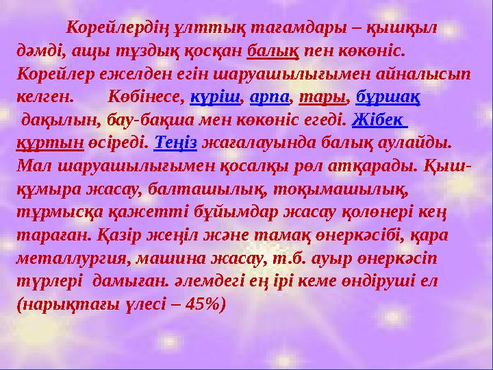 Корейлердің ұлттық тағамдары – қышқыл дәмді, ащы тұздық қосқан балық пен көкөніс. Корейлер ежелден егін шаруашылығымен айналы