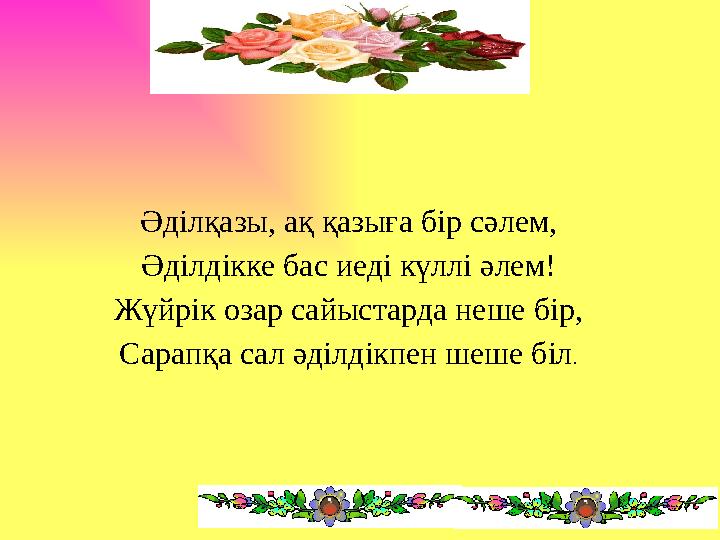 Әділқазы, ақ қазыға бір сәлем, Әділдікке бас иеді күллі әлем! Жүйрік озар сайыстарда неше бір, Сарапқа сал әділдікпен шеше біл.
