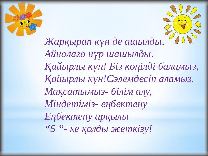 Жарқырап күн де ашылды, Айналаға нұр шашылды. Қайырлы күн! Біз көңілді баламыз, Қайырлы күн!Сәлемдесіп аламыз. Мақсатымыз- білім