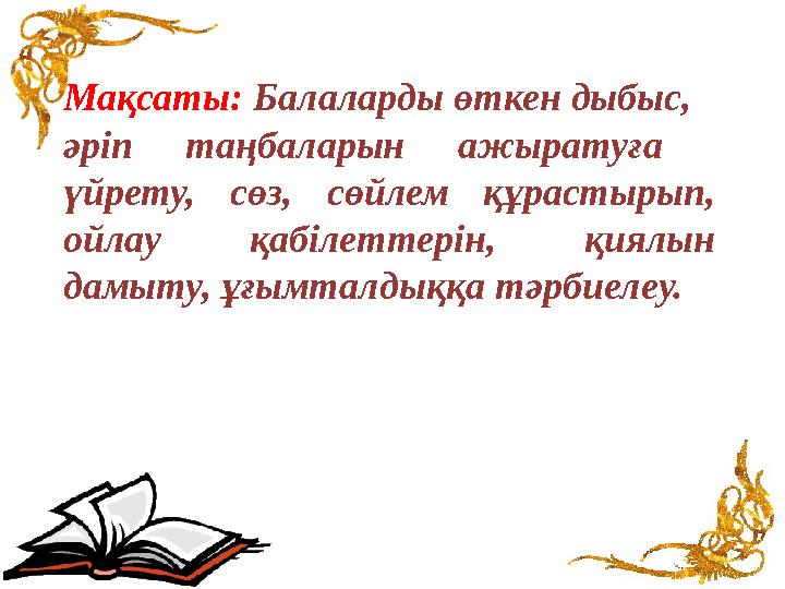 Мақсаты: Балаларды өткен дыбыс, әріп таңбаларын ажыратуға үйрету, сөз, сөйлем құрастырып, ойлау қабілеттерін, қиялын дамыту