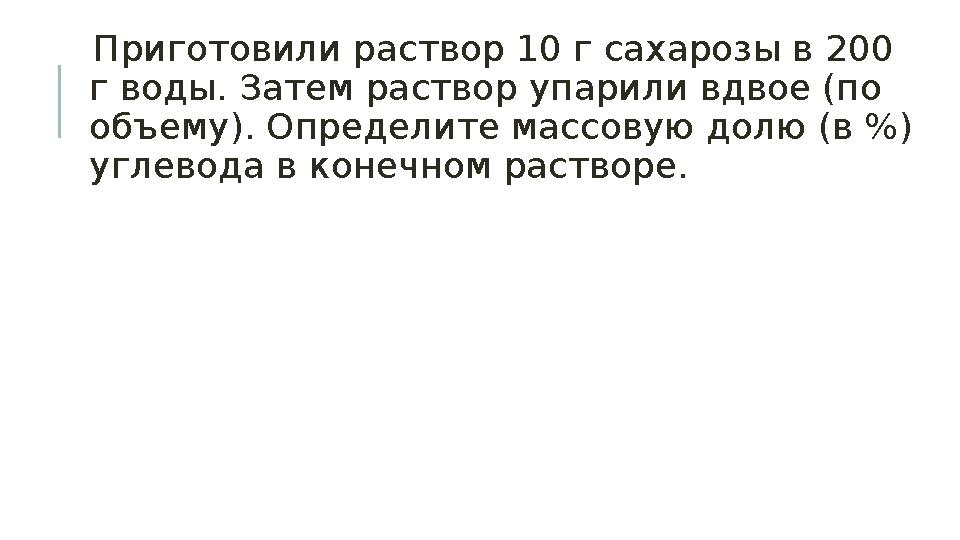 Приготовили раствор 10 г сахарозы в 200 г воды. Затем раствор упарили вдвое (по объему). Определите массовую долю (в %) угл