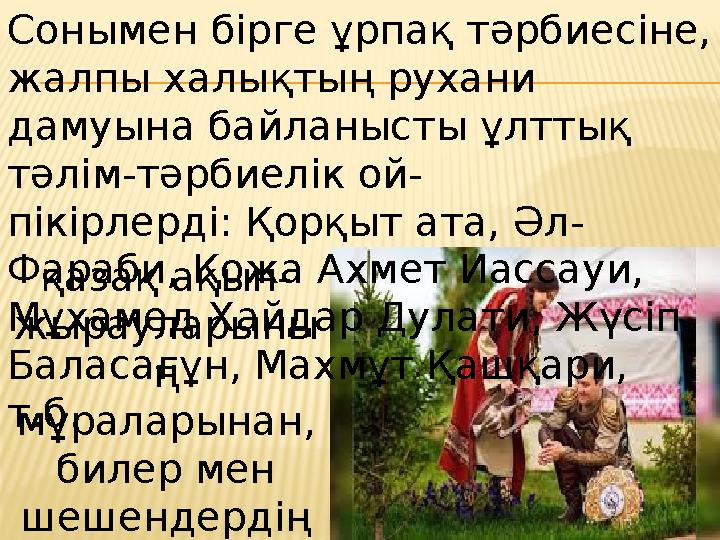 Сонымен бірге ұрпақ тәрбиесіне, жалпы халықтың рухани дамуына байланысты ұлттық тәлім-тәрбиелік ой- пікірлерді: Қорқыт ата, Ә
