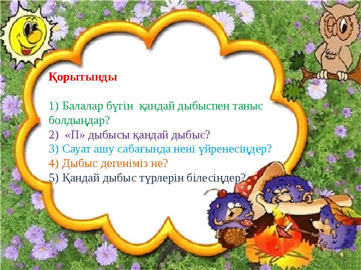 Қорытынды 1)Балалар бүгін қандай дыбыспен таныс болдыңдар? 2) «П» дыбысы қандай дыбыс? 3)Сауат ашу сабағында нені үйренесіңдер