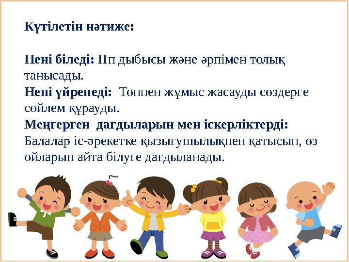 Күтілетін нәтиже: Нені біледі: Пп дыбысы және әрпімен толық танысады. Нені үйренеді: Топпен жұмыс жасауды сөздерге сөйлем