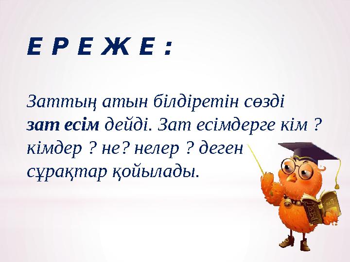 Е Р Е Ж Е : Заттың атын білдіретін сөзді зат есім дейді. Зат есімдерге кім ? кімдер ? не? нелер ? деген сұрақтар қойылады.