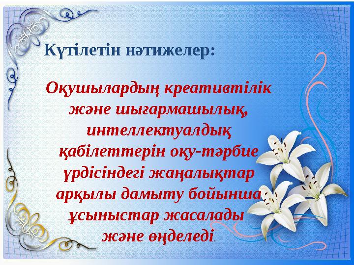 Күтілетін нәтижелер: Оқушылардың креативтілік және шығармашылық, интеллектуалдық қабілеттерін оқу-тәрбие үрдісіндегі жаңал