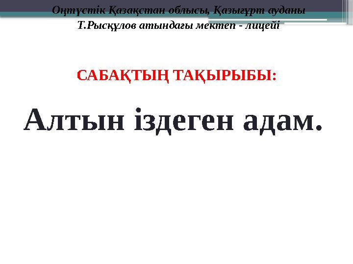 САБАҚТЫҢ ТАҚЫРЫБЫ: Алтын іздеген адам. Оңтүстік Қазақстан облысы, Қазығұрт ауданы Т.Рысқұлов атындағы мектеп
