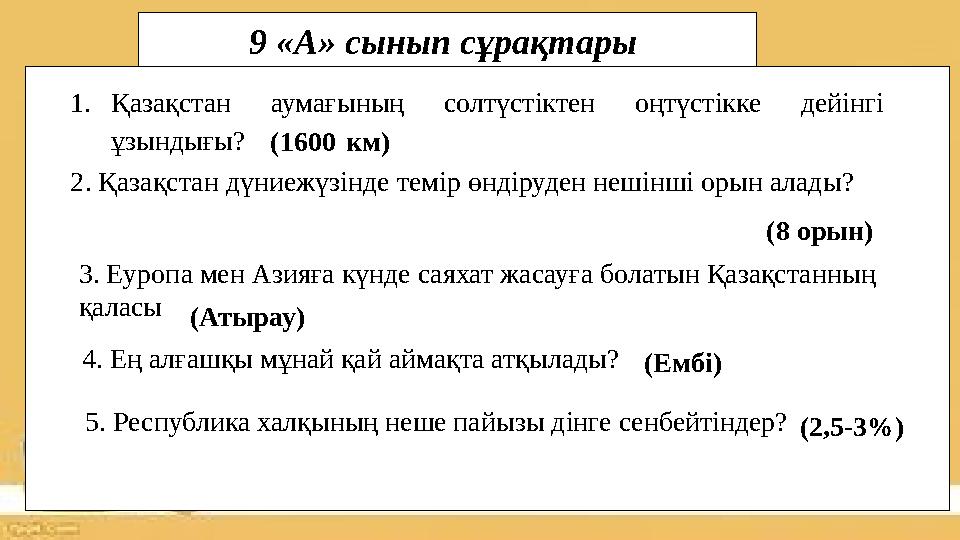 1.Қазақстан аумағының солтүстіктен оңтүстікке дейінгі ұзындығы?(1600 км) 2. Қазақстан дүниежүзінде темір өндіруден нешінші оры