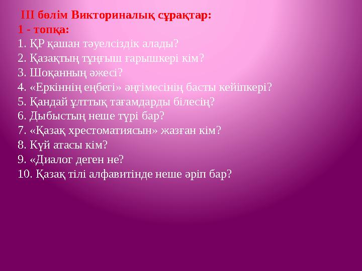 ІІІ бөлім Викториналық сұрақтар: 1 - топқа: 1. ҚР қашан тәуелсіздік алады? 2. Қазақтың тұңғыш ғарышкері кім? 3. Шоқанның әже