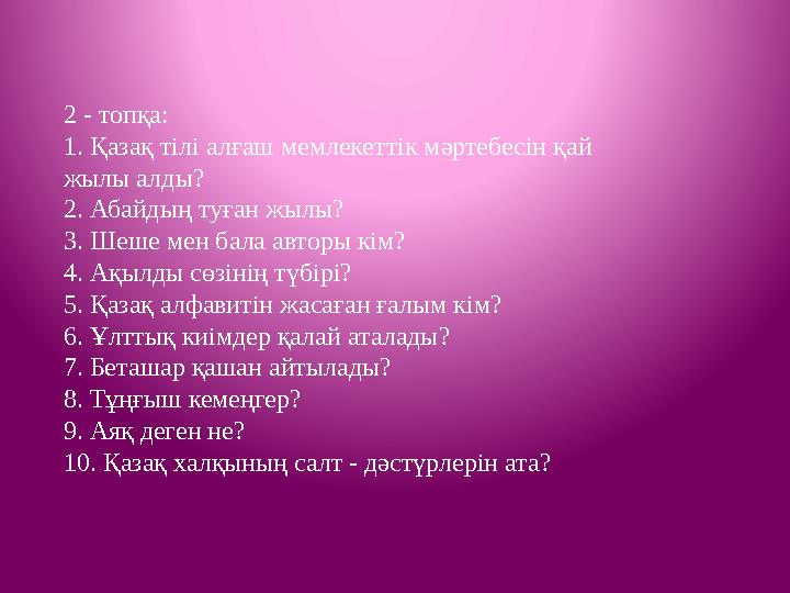 2 - топқа: 1. Қазақ тілі алғаш мемлекеттік мәртебесін қай жылы алды? 2. Абайдың туған жылы? 3. Шеше мен бала авторы кім? 4. А