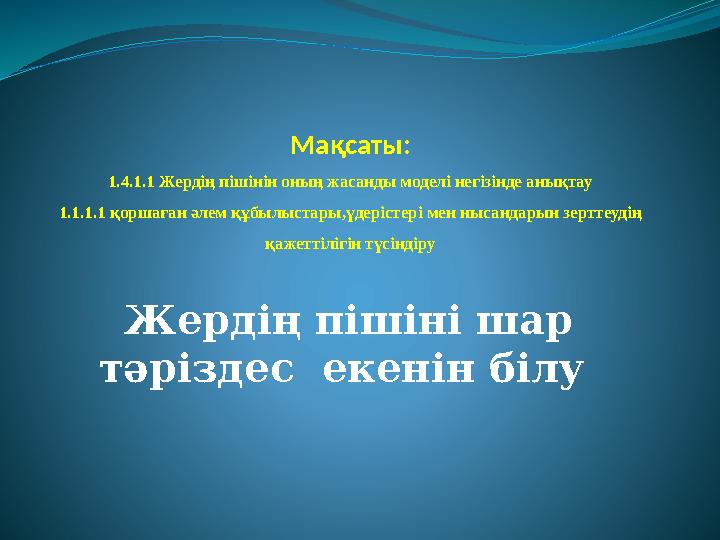 Мақсаты: 1.4.1.1 Жердің пішінін оның жасанды моделі негізінде анықтау 1.1.1.1 қоршаған әлем құбылыстары,үдерістері мен нысандары
