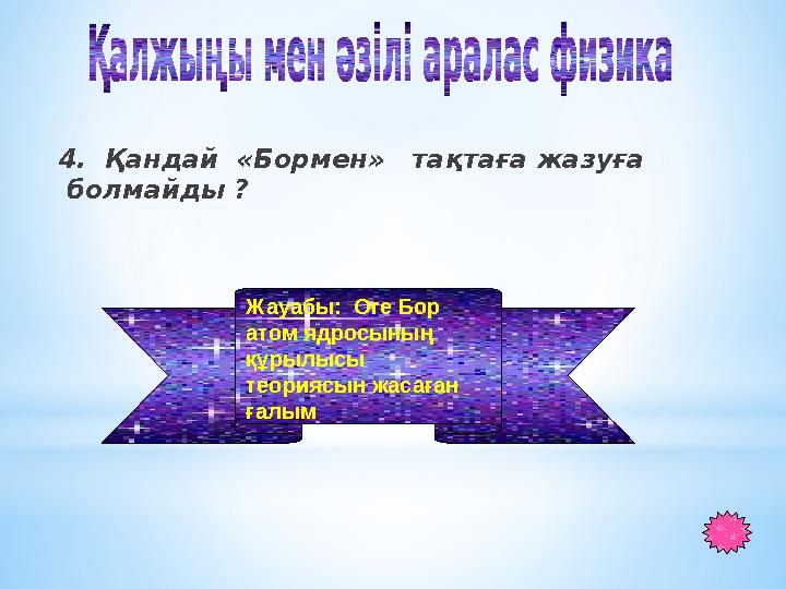 4. Қандай «Бормен» тақтаға жазуға болмайды ? Жауабы: Оге Бор атом ядросының құрылысы теориясын жасаған ғалым