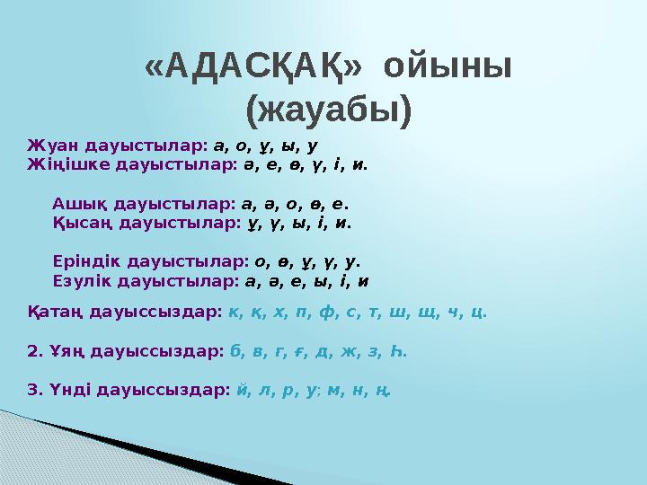 Қазақ тіліне тән дауыссыз дыбыстар дауыс қатысына және жасалуына қарай өзара бірнеше топтарға бөлініп, жүйеленеді. 1. Қатаң да