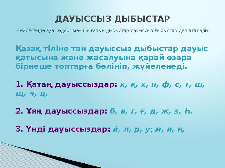 Қазақ тіліне тән дауыссыз дыбыстар дауыс қатысына және жасалуына қарай өзара бірнеше топтарға бөлініп, жүйеленеді. 1. Қата