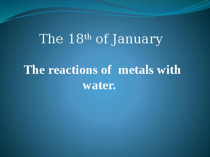 The 18 th of January The reactions of metals with water.