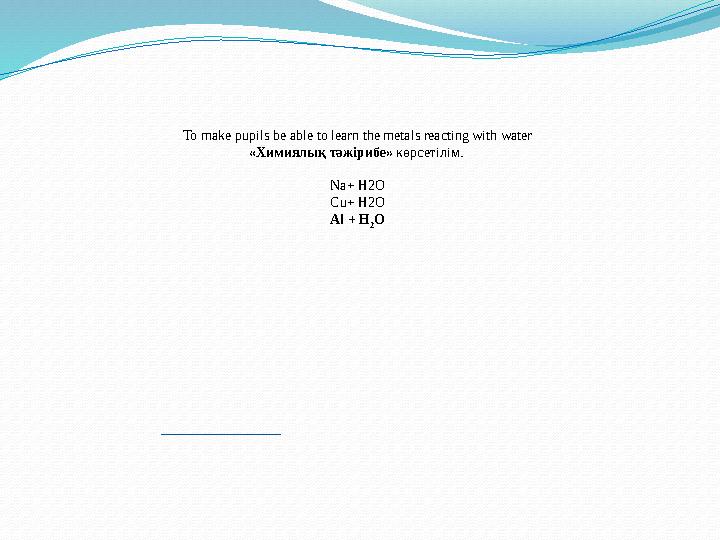 To make pupils be able to learn the metals reacting with water «Химиялық тәжірибе» көрсетілім. Na+ H2O Сu+ H2O Al + H 2 O