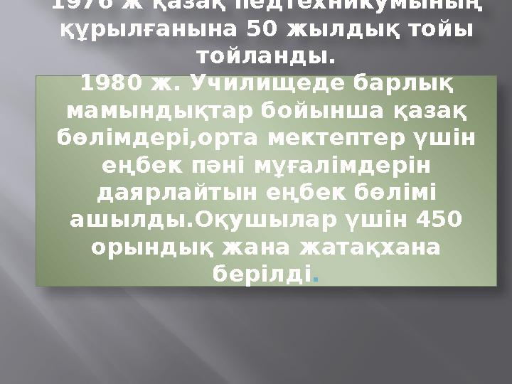 1976 ж қазақ педтехникумының құрылғанына 50 жылдық тойы тойланды. 1980 ж. Училищеде барлық мамындықтар бойынша қазақ бөлімде