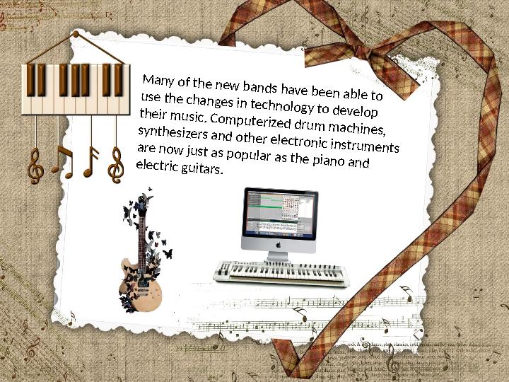 Many of the new bands have been able to use the changes in technology to develop their music. Computerized drum machines, synthe