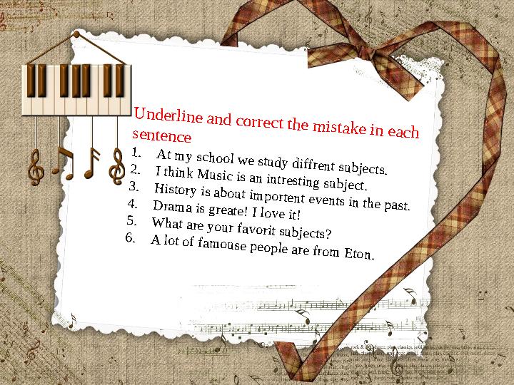 Underline and correct the mistake in each sentence 1.At my school we study diffrent subjects.2.I think Music is an intresting su