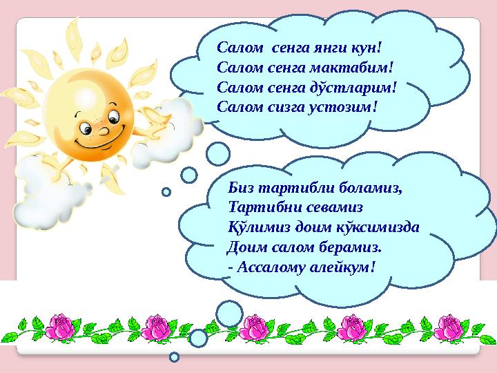 Салом сенга янги кун! Салом сенга мактабим! Салом сенга дўстларим! Салом сизга устозим! Биз тартибли боламиз, Тартибни севамиз