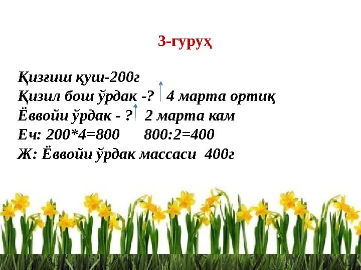 3-гуруҳ Қизғиш қуш-200г Қизил бош ўрдак -? 4 марта ортиқ Ёввойи ўрдак - ? 2 марта кам Еч: 200*4=800 800:2=400 Ж: Ёввойи