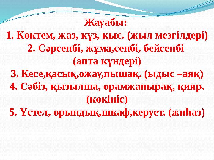 Жауабы: 1. Көктем, жаз, күз, қыс. (жыл мезгілдері) 2. Сәрсенбі, жұма,сенбі, бейсенбі (апта күндері) 3. Кесе,қасық,ожау,пышақ.