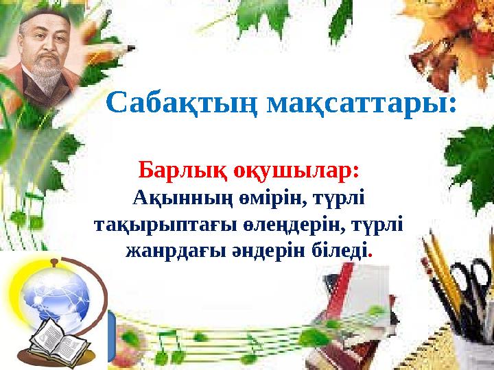 Сабақтың мақсаттары: Барлық оқушылар: Ақынның өмірін, түрлі тақырыптағы өлеңдерін, түрлі жанрдағы әндерін біледі .