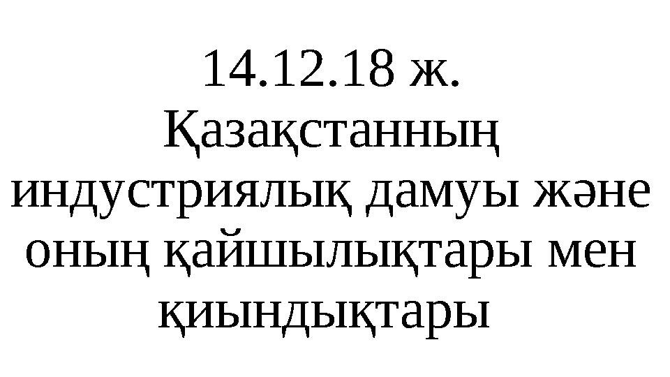 14.12.18 ж. Қазақстанның индустриялық дамуы және оның қайшылықтары мен қиындықтары