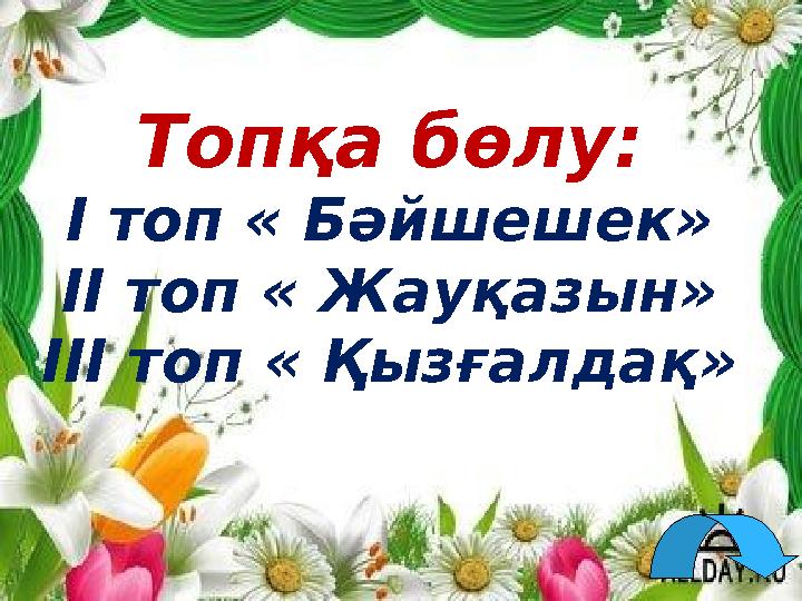 Топқа бөлу: І топ « Бәйшешек» ІІ топ « Жауқазын» ІІІ топ « Қызғалдақ»