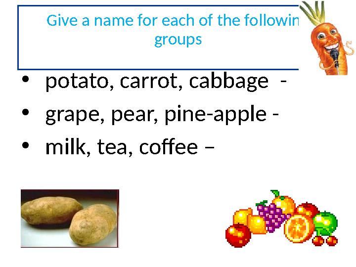 Give a name for each of the following groups • potato, carrot, cabbage - • grape, pear, pine-apple - • milk, tea, coffee –