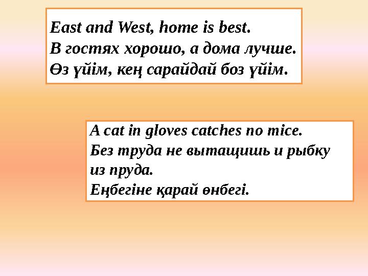 East and West, home is best. В гостях хорошо, а дома лучше. Өз үйім, кең сарайдай боз үйім. A cat in gloves catches no mice. Без