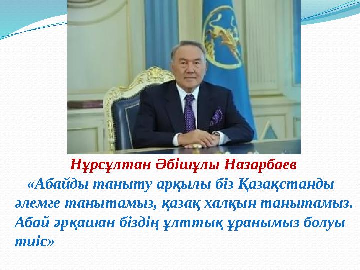 Нұрсұлтан Әбішұлы Назарбаев «Абайды таныту арқылы біз Қазақстанды әлемге танытамыз, қазақ халқын танытамыз. Абай әрқашан б