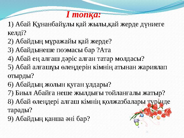 І топқа: 1) Абай Құнанбайұлы қай жылы,қай жерде дүниеге келді? 2) Абайдың мұражайы қай жерде? 3) Абайдынеше поэмасы бар