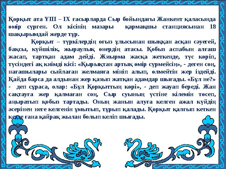 Қорқыт ата ҮІІІ – ІХ ғасырларда Сыр бойындағы Жанкент қаласында өмір сүрген. Ол кісінің мазары қармақшы станциясынан 18 шақыры